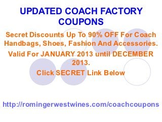 UPDATED COACH FACTORY
          COUPONS
Secret Discounts Up To 90% OFF For Coach
Handbags, Shoes, Fashion And Accessories.
 Valid For JANUARY 2013 until DECEMBER
                  2013.
         Click SECRET Link Below



http://romingerwestwines.com/coachcoupons
 