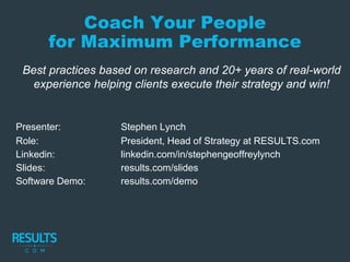 Coach Your People
for Maximum Performance
Best practices based on research and 20+ years of real-world
experience helping clients execute their strategy and win!
Presenter: Stephen Lynch
Role: President, Head of Strategy at RESULTS.com
Linkedin: linkedin.com/in/stephengeoffreylynch
Slides: results.com/slides
Software Demo: results.com/demo
 