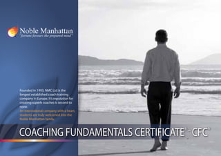 Founded in 1993, NMC Ltd is the
longest established coach training
company in Europe. It’s reputation for
creating superb coaches is second to
none.
An international company with a heart,
students are truly welcomed into the
Noble Manhattan family.



COACHING FUNDAMENTALS CERTIFICATE CFC    ®–   ®
 