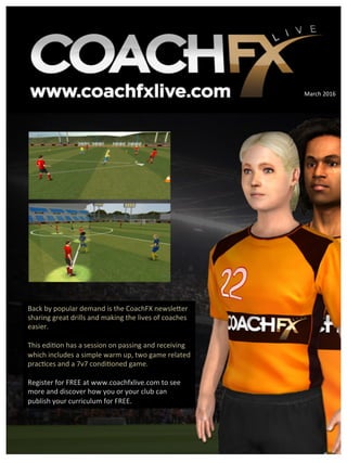 Back	
  by	
  popular	
  demand	
  is	
  the	
  CoachFX	
  newsle9er	
  
sharing	
  great	
  drills	
  and	
  making	
  the	
  lives	
  of	
  coaches	
  
easier.	
  
	
  
This	
  edi?on	
  has	
  a	
  session	
  on	
  passing	
  and	
  receiving	
  
which	
  includes	
  a	
  simple	
  warm	
  up,	
  two	
  game	
  related	
  
prac?ces	
  and	
  a	
  7v7	
  condi?oned	
  game.	
  
	
  
Register	
  for	
  FREE	
  at	
  www.coachfxlive.com	
  to	
  see	
  
more	
  and	
  discover	
  how	
  you	
  or	
  your	
  club	
  can	
  
publish	
  your	
  curriculum	
  for	
  FREE.	
  
March	
  2016	
  
 