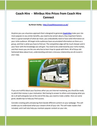 Coach Hire - Minibus Hire Prices from Coach Hire
                        Connect
______________________________________________________________________________

                      By Rinieri Ashby - http://coachhireconnect.co.uk/



Anytime you use a business approach that is designed to generate Coach Hire make your site
more popular or any similar benefits, you need to be certain about a few important factors.
Here is a great example of what we mean, you undoubtedly need to have solid information on
your niche audience. All target niche audiences have accumulated information on them as a
group, and that is what you have to find out. The competitive edge will be much sharper and in
your favor with the knowledge you will gain. You need to be understood by your niche market,
and that means you are the one who has to learn how to speak with them. All of those old-
fashioned ideas about trust, understanding and even a tenuous relationship are all crucial in
your copy.




If you are truthful about your business when you are Internet marketing, you should be ready
to admit that money is your motivation. Not having to answer to others and enjoying what you
do is all well and good, but at the end of the day, you need to make a dollar. Here are some
great, doable tips to help you find success.

Consider creating polls and placing them beside different content on your webpage. This will
enable you to understand what your viewers think of your site. This will make readers feel
included, and it will also help you maintain popular content on your site.
 
