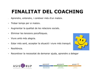 FINALITAT DEL COACHING
--

Aprendre, entendre, i conèixer més d’un mateix.

- Trobar temps per si mateix.
- Augmentar la qualitat de les relacions socials.
- Eliminar les tensions psicofísiques.
- Viure amb més alegria.
- Estar més seré, acceptar la situació i viure més tranquil.
- Resiliència.
- Reconèixer la necessitat de demanar ajuda, aprendre a delegar

 