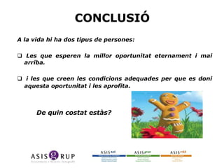 CONCLUSIÓ
A la vida hi ha dos tipus de persones:
 Les que esperen la millor oportunitat eternament i mai
arriba.
 i les que creen les condicions adequades per que es doni
aquesta oportunitat i les aprofita.

De quin costat estàs?

 