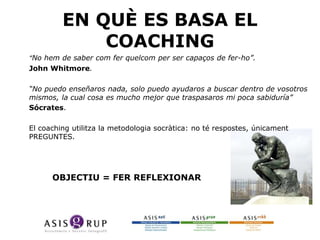 EN QUÈ ES BASA EL
COACHING
•
•

“No hem de saber com fer quelcom per ser capaços de fer-ho”.
John Whitmore.

•

“No puedo enseñaros nada, solo puedo ayudaros a buscar dentro de vosotros
mismos, la cual cosa es mucho mejor que traspasaros mi poca sabiduría”
Sócrates.

•
•
•

El coaching utilitza la metodologia socràtica: no té respostes, únicament
PREGUNTES.

OBJECTIU = FER REFLEXIONAR

 