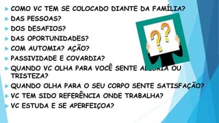  COMO VC TEM SE COLOCADO DIANTE DA FAMÍLIA?
 DAS PESSOAS?
 DOS DESAFIOS?
 DAS OPORTUNIDADES?
 COM AUTOMIA? AÇÃO?
 PASSIVIDADE E COVARDIA?
 QUANDO VC OLHA PARA VOCÊ SENTE ALEGRIA OU
TRISTEZA?
 QUANDO OLHA PARA O SEU CORPO SENTE SATISFAÇÃO?
 VC TEM SIDO REFERÊNCIA ONDE TRABALHA?
 VC ESTUDA E SE APERFEIÇOA?
 