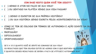 COM BASE NISTO QUEM VOCÊ TEM SIDO???
 ( ) SENDO O ATOR NO PALCO DE SUA VIDA?
 ( ) OU SENTADO NA PLATÉIA VENDO SUA VIDA PASSAR?
 ( ) SENDO O ESCRITOR DE SUA PRÓPRIA HISTÓRIA?
 ( ) OU SUA HISTÓRIA SENDO ESCRITA PELOS ACONTECIMENTOS DA VIDA?
 COMO VC TEM SE COLCADO EM TERMOS DE AUTONOMIA E AÇÃO DIANTE DA SUA
FAMÍLIA?
 PROFISSÃO?
 DIFICULDADES?
 OPORTUNIDADES?
 DE 0 A 10 O QUANTO VOCÊ SE SENTE NO COMANDO DE SUA VIDA?
 OS RESULTADOS QUE TEM COLHIDO ESTÃO DE ACORDO COM O QUE GOSTARIA DE COLHER?
 E QUANTOS DESSES RESULTADOS SE DEVEM A FALTA DE ATITUDE E AUTONOMIA SUA?
 