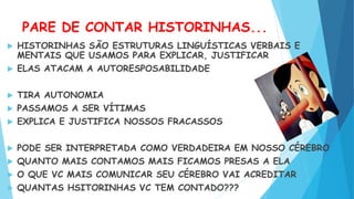 PARE DE CONTAR HISTORINHAS...
 HISTORINHAS SÃO ESTRUTURAS LINGUÍSTICAS VERBAIS E
MENTAIS QUE USAMOS PARA EXPLICAR, JUSTIFICAR
 ELAS ATACAM A AUTORESPOSABILIDADE
 TIRA AUTONOMIA
 PASSAMOS A SER VÍTIMAS
 EXPLICA E JUSTIFICA NOSSOS FRACASSOS
 PODE SER INTERPRETADA COMO VERDADEIRA EM NOSSO CÉREBRO
 QUANTO MAIS CONTAMOS MAIS FICAMOS PRESAS A ELA
 O QUE VC MAIS COMUNICAR SEU CÉREBRO VAI ACREDITAR
 QUANTAS HSITORINHAS VC TEM CONTADO???
 