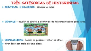 TRÊS CATEGORIAS DE HISTORINHAS
 MENTIRAS E EXAGEROS- diminuir a culpa
 VERDADE – acusar os outros e eximir-se da responsabilidade pelos atos
 BRINCADEIRAS- fazem as pessoas fechar os olhos,
 tirar foco por meio de uma piada
 