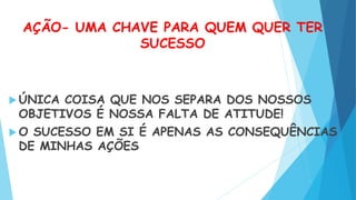 AÇÃO- UMA CHAVE PARA QUEM QUER TER
SUCESSO
 ÚNICA COISA QUE NOS SEPARA DOS NOSSOS
OBJETIVOS É NOSSA FALTA DE ATITUDE!
 O SUCESSO EM SI É APENAS AS CONSEQUÊNCIAS
DE MINHAS AÇÕES
 
