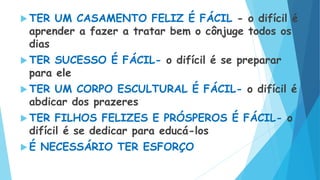  TER UM CASAMENTO FELIZ É FÁCIL - o difícil é
aprender a fazer a tratar bem o cônjuge todos os
dias
 TER SUCESSO É FÁCIL- o difícil é se preparar
para ele
 TER UM CORPO ESCULTURAL É FÁCIL- o difícil é
abdicar dos prazeres
 TER FILHOS FELIZES E PRÓSPEROS É FÁCIL- o
difícil é se dedicar para educá-los
 É NECESSÁRIO TER ESFORÇO
 