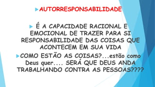 AUTORRESPONSABILIDADE
 É A CAPACIDADE RACIONAL E
EMOCIONAL DE TRAZER PARA SI
RESPONSABILIDADE DAS COISAS QUE
ACONTECEM EM SUA VIDA
COMO ESTÃO AS COISAS?...estão como
Deus quer.... SERÁ QUE DEUS ANDA
TRABALHANDO CONTRA AS PESSOAS????
 