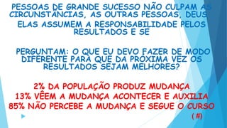 PESSOAS DE GRANDE SUCESSO NÃO CULPAM AS
CIRCUNSTÂNCIAS, AS OUTRAS PESSOAS, DEUS .
ELAS ASSUMEM A RESPONSABILIDADE PELOS
RESULTADOS E SE
PERGUNTAM: O QUE EU DEVO FAZER DE MODO
DIFERENTE PARA QUE DA PRÓXIMA VEZ OS
RESULTADOS SEJAM MELHORES?
2% DA POPULAÇÃO PRODUZ MUDANÇA
13% VÊEM A MUDANÇA ACONTECER E AUXILIA
85% NÃO PERCEBE A MUDANÇA E SEGUE O CURSO
 ( #)
 
