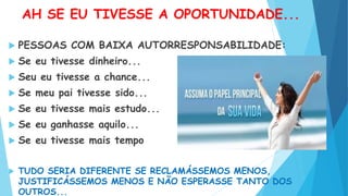 AH SE EU TIVESSE A OPORTUNIDADE...
 PESSOAS COM BAIXA AUTORRESPONSABILIDADE:
 Se eu tivesse dinheiro...
 Seu eu tivesse a chance...
 Se meu pai tivesse sido...
 Se eu tivesse mais estudo...
 Se eu ganhasse aquilo...
 Se eu tivesse mais tempo
 TUDO SERIA DIFERENTE SE RECLAMÁSSEMOS MENOS,
JUSTIFICÁSSEMOS MENOS E NÃO ESPERASSE TANTO DOS
OUTROS...
 