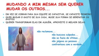 MUDANDO A MIM MESMA SEM QUERER
MUDAR OS OUTROS...
 EM VEZ DE COBRAR PARA SUA EQUIPE SE CAPACITAR, SE CAPACITE PRIMEIRO
 QUER MUDAR O GASTO DE SUA CASA, MUDE SUA FORMA DE GERENCIAR OS
GASTOS
 QUERER TRANSFORMAR ELAS EM ALGUÉM, APROVEITE O MELHOR DELAS
não reclamava...
não buscava culpados...
não se fazia de vítimas...
não julgava as pessoas...
confrontava com a verdade...
 