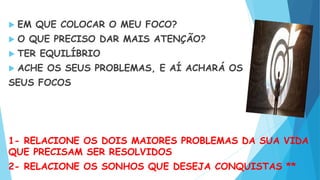  EM QUE COLOCAR O MEU FOCO?
 O QUE PRECISO DAR MAIS ATENÇÃO?
 TER EQUILÍBRIO
 ACHE OS SEUS PROBLEMAS, E AÍ ACHARÁ OS
SEUS FOCOS
1- RELACIONE OS DOIS MAIORES PROBLEMAS DA SUA VIDA
QUE PRECISAM SER RESOLVIDOS
2- RELACIONE OS SONHOS QUE DESEJA CONQUISTAS **
 