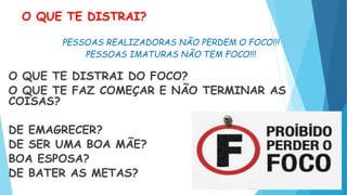 O QUE TE DISTRAI?
PESSOAS REALIZADORAS NÃO PERDEM O FOCO!!!
PESSOAS IMATURAS NÃO TEM FOCO!!!
O QUE TE DISTRAI DO FOCO?
O QUE TE FAZ COMEÇAR E NÃO TERMINAR AS
COISAS?
DE EMAGRECER?
DE SER UMA BOA MÃE?
BOA ESPOSA?
DE BATER AS METAS?
 