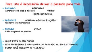 Para isto é necessário deixar o passado para trás...
 PASSADO MEMÓRIAS
Aprender com elas e não nos vitimar
BOAS OU RUINS
 PRESENTE COMPORAMENTOS E AÇÕES
Produtivo ou improdutivo
 FUTURO VISÃO
Visão negativa ou positiva
 ONDE ESTÁ O SEU FOCO?
 NOS PROBLEMAS E NAS DORES DO PASSADO OU NAS VITÓRIAS?
 COMO VOCÊ OBSERVA O PASSADO?
 