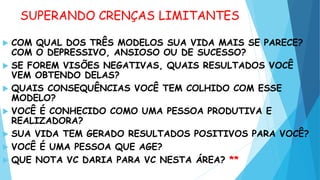 SUPERANDO CRENÇAS LIMITANTES
 COM QUAL DOS TRÊS MODELOS SUA VIDA MAIS SE PARECE?
COM O DEPRESSIVO, ANSIOSO OU DE SUCESSO?
 SE FOREM VISÕES NEGATIVAS, QUAIS RESULTADOS VOCÊ
VEM OBTENDO DELAS?
 QUAIS CONSEQUÊNCIAS VOCÊ TEM COLHIDO COM ESSE
MODELO?
 VOCÊ É CONHECIDO COMO UMA PESSOA PRODUTIVA E
REALIZADORA?
 SUA VIDA TEM GERADO RESULTADOS POSITIVOS PARA VOCÊ?
 VOCÊ É UMA PESSOA QUE AGE?
 QUE NOTA VC DARIA PARA VC NESTA ÁREA? **
 