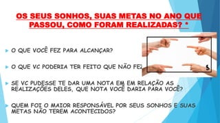 OS SEUS SONHOS, SUAS METAS NO ANO QUE
PASSOU, COMO FORAM REALIZADAS? *
 O QUE VOCÊ FEZ PARA ALCANÇAR?
 O QUE VC PODERIA TER FEITO QUE NÃO FEZ?
 SE VC PUDESSE TE DAR UMA NOTA EM EM RELAÇÃO AS
REALIZAÇÕES DELES, QUE NOTA VOCÊ DARIA PARA VOCÊ?
 QUEM FOI O MAIOR RESPONSÁVEL POR SEUS SONHOS E SUAS
METAS NÃO TEREM ACONTECIDOS?
 