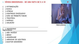  VÍCIOS EMOCIONAIS – DE UMA NOTA DE 0 A 10 #
( ) VITIMIZAÇÃO ( ) SEXO
( ) RAIVA ( ) MENTIRAS
( ) STRESS ( )RECLAMAÇÃO
( ) CONTROLE EXCESSIVO ( ) FOFOCA
( ) NÃO SE PERMITE PARAR ( ) DESÂNICO
( ) TRISTEZA ( ) COMIDA
( ) DOENÇA ( ) BEBIDA
( ) SOLIDÃO
PREJUÍZOS
____________________________________
( ) ABANDONO
PREJUÍZOS____________________________________
( ) SER TRAÍDO
( ) MEDO
( ) ANSIEDADE
( ) AGRADAR OS SOUTROS
( ) GASTAR DINHEIRO
 