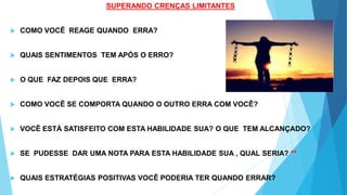 SUPERANDO CRENÇAS LIMITANTES
 COMO VOCÊ REAGE QUANDO ERRA?
 QUAIS SENTIMENTOS TEM APÓS O ERRO?
 O QUE FAZ DEPOIS QUE ERRA?
 COMO VOCÊ SE COMPORTA QUANDO O OUTRO ERRA COM VOCÊ?
 VOCÊ ESTÁ SATISFEITO COM ESTA HABILIDADE SUA? O QUE TEM ALCANÇADO?
 SE PUDESSE DAR UMA NOTA PARA ESTA HABILIDADE SUA , QUAL SERIA? **
 QUAIS ESTRATÉGIAS POSITIVAS VOCÊ PODERIA TER QUANDO ERRAR?
 