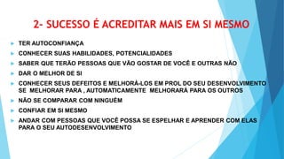 2- SUCESSO É ACREDITAR MAIS EM SI MESMO
 TER AUTOCONFIANÇA
 CONHECER SUAS HABILIDADES, POTENCIALIDADES
 SABER QUE TERÃO PESSOAS QUE VÃO GOSTAR DE VOCÊ E OUTRAS NÃO
 DAR O MELHOR DE SI
 CONHECER SEUS DEFEITOS E MELHORÁ-LOS EM PROL DO SEU DESENVOLVIMENTO
SE MELHORAR PARA , AUTOMATICAMENTE MELHORARÁ PARA OS OUTROS
 NÃO SE COMPARAR COM NINGUÉM
 CONFIAR EM SI MESMO
 ANDAR COM PESSOAS QUE VOCÊ POSSA SE ESPELHAR E APRENDER COM ELAS
PARA O SEU AUTODESENVOLVIMENTO
 
