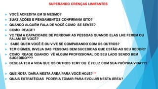 SUPERANDO CRENÇAS LIMITANTES
 VOCÊ ACREDITA EM SI MESMO?
 SUAS AÇÕES E PENSAMENTOS CONFIRMAM ISTO?
 QUANDO ALGUÉM FALA DE VOCÊ COMO SE SENTE?
 COMO REAGE?
 VC TEM A CAPACIDADE DE PERDOAR AS PESSOAS QUANDO ELAS LHE FEREM OU
FALAM DE VOCÊ?
 SABE QUEM VOCÊ É OU VIVE SE COMPARANDO COM OS OUTROS?
 TEM CIÚMES, INVEJA DAS PESSOAS BEM SUCEDIDAS QUE ESTÃO AO SEU REDOR?
 COMO REAGE QUANDO VÊ ALGUM PROFISSIONAL DO SEU LADO SENDO BEM
SUCEDIDO???
 DESEJA TER A VIDA QUE OS OUTROS TEM? OU É FELIZ COM SUA PRÓPRIA VIDA???
 QUE NOTA DARIA NESTA ÁREA PARA VOCÊ HOJE? **
 QUAIS ESTRATÉGIAS PODERIA TOMAR PARA EVOLUIR NESTA ÁREA?
 