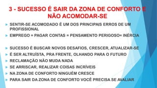 3 - SUCESSO É SAIR DA ZONA DE CONFORTO E
NÃO ACOMODAR-SE
 SENTIR-SE ACOMODADO É UM DOS PRINCIPAIS ERROS DE UM
PROFISSIONAL
 EMPREGO = PAGAR CONTAS = PENSAMENTO PERIGOSO= INÉRCIA
 SUCESSO É BUSCAR NOVOS DESAFIOS, CRESCER, ATUALIZAR-SE
 É SER ALTRUÍSTA, PRA FRENTE, OLHANDO PARA O FUTURO
 RECLAMAÇÃO NÃO MUDA NADA
 SE ARRISCAR, REALIZAR COISAS INCRÍVEIS
 NA ZONA DE CONFORTO NINGUÉM CRESCE
 PARA SAIR DA ZONA DE CONFORTO VOCÊ PRECISA SE AVALIAR
 