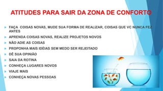 ATITUDES PARA SAIR DA ZONA DE CONFORTO
 FAÇA COISAS NOVAS, MUDE SUA FORMA DE REALIZAR, COISAS QUE VC NUNCA FEZ
ANTES
 APRENDA COISAS NOVAS, REALIZE PROJETOS NOVOS
 NÃO ADIE AS COISAS
 PROPONHA MAIS IDÉIAS SEM MEDO SER REJEITADO
 DÊ SUA OPINIÃO
 SAIA DA ROTINA
 CONHEÇA LUGARES NOVOS
 VIAJE MAIS
 CONHEÇA NOVAS PESSOAS
 
