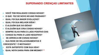 SUPERANDO CRENÇAS LIMITANTES
 VOCÊ TEM REALIZADO COISAS NOVAS?
 O QUE FEZ DE NOVO NO ANO PASSADO?
 QUAL FOI SUA MAIOR EVOLUÇÃO?
 QUAL FOI SUA MELHOR IDÉIA?
 É ALGUÉM QUE DÁ IDÉIAS?
 É ALGUÉM QUE CRIA COISAS NOVAS?
 SEMPRE OLHA PARA O LADO POSITIVO DAS
 COISAS OU PARA O LADO NEGATIVO?
 SE ARRISCA EM COISAS NOVAS?
 SUA REDE DE RELACIONAMENTOS É
CRESCENTE? É MOTIVADO?
 ESTÁ SATISFEITO COM SUA VIDA?
 QUAL NOTA DARIA PARA SIM MESMO? **
 