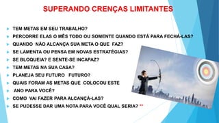 SUPERANDO CRENÇAS LIMITANTES
 TEM METAS EM SEU TRABALHO?
 PERCORRE ELAS O MÊS TODO OU SOMENTE QUANDO ESTÁ PARA FECHÁ-LAS?
 QUANDO NÃO ALCANÇA SUA META O QUE FAZ?
 SE LAMENTA OU PENSA EM NOVAS ESTRATÉGIAS?
 SE BLOQUEIA? E SENTE-SE INCAPAZ?
 TEM METAS NA SUA CASA?
 PLANEJA SEU FUTURO FUTURO?
 QUAIS FORAM AS METAS QUE COLOCOU ESTE
 ANO PARA VOCÊ?
 COMO VAI FAZER PARA ALCANÇÁ-LAS?
 SE PUDESSE DAR UMA NOTA PARA VOCÊ QUAL SERIA? **
 