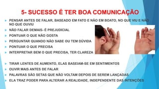 5- SUCESSO É TER BOA COMUNICAÇÃO
 PENSAR ANTES DE FALAR, BASEADO EM FATO E NÃO EM BOATO, NO QUE VIU E NÃO
NO QUE OUVIU
 NÃO FALAR DEMAIS- É PREJUDICIAL
 PONTUAR O QUE NÃO GOSTA
 PERGUNTAR QUANDO NÃO SABE OU TEM DÚVIDA
 PONTUAR O QUE PRECISA
 INTERPRETAR BEM O QUE PRECISA, TER CLAREZA
 TIRAR LENTES DE AUMENTO, ELAS BASEIAM-SE EM SENTIMENTOS
 OUVIR MAIS ANTES DE FALAR
 PALAVRAS SÃO SETAS QUE NÃO VOLTAM DEPOIS DE SEREM LANÇADAS
 ELA TRAZ PODER PARA ALTERAR A REALIDADE, INDEPENDENTE DAS INTENÇÕES
 