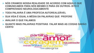  NÓS CRIAMOS NOSSA REALIDADE DE ACORDO COM AQUILO QUE
COMUNICAMOS PARA NÓS MESMO E PARA OS OUTROS- ISTO É
COMPROVADO NEUROLOGICAMENTE
 TODA PALAVRA É UMA PROFECIA AUTOREALIZÁVEL
 SUA VIDA É IGUAL A MÉDIA DA PALAVRAS QUE PROFERE
 AVALIAR O QUE FALAMOS
 QUANTO MAIS PALAVRAS POSITIVAS FALAR MAIS AS COISAS DARÃO
CERTO
 