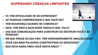 SUPERANDO CRENÇAS LIMITANTES
 VC TEM DIFICULDADE DE SE EXPRESSAR?
 AS PESSOAS COMPREENDEM O QUE VOCÊ DIZ?
 TEM SEGURANÇA QUANDO SE COMUNICA?
 QUAL TEM SIDO A QUALIDADE DAQUILO QUE FALA?
 USA SUA COMUNICAÇÃO PARA CONSTRUIR OU DESTRUIR VOCÊ E AS
PESSOAS?
 EM QUE ÁREAS DA SUA VIDA TEM VERDADEIRAMENTE AMALDIÇOADO?
 VOCÊ USA MAIS PALAVRAS CONSTRUTIVAS OU NEGATIVAS?
 QUE NOTA DARIA PARA VOCÊ NESTA ÁREA? **
 