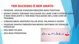 TER SUCESSO É SER GRATO
 PESSOAS GRATAS POSSUEM EMOÇÕES MAIS POSITIVAS
 QUEM É GRATO TEM MAIS FACILIDADE DE LIDAR COM O STRESS DIÁRIO,
É MAIS RESILIENTE E TEM MAIS FACILIDADE EM LI DAR COM OS
TRAUMAS
 COMUNICAMOS GRATIDÃO PELOS ATOS, PALAVRAS E AÇÕES
 PESSOAS GRATAS PARESENTAM MENOS SINTOMAS DE DOENÇAS
PSÍQUICAS
 SÃO MAIS FELIZES
 SÃO MAIS PRÓSPERAS
 