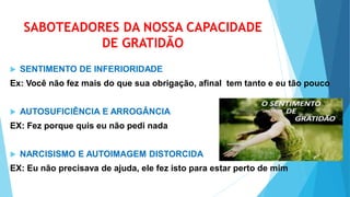 SABOTEADORES DA NOSSA CAPACIDADE
DE GRATIDÃO
 SENTIMENTO DE INFERIORIDADE
Ex: Você não fez mais do que sua obrigação, afinal tem tanto e eu tão pouco
 AUTOSUFICIÊNCIA E ARROGÂNCIA
EX: Fez porque quis eu não pedi nada
 NARCISISMO E AUTOIMAGEM DISTORCIDA
EX: Eu não precisava de ajuda, ele fez isto para estar perto de mim
 