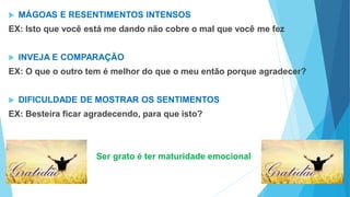  MÁGOAS E RESENTIMENTOS INTENSOS
EX: Isto que você está me dando não cobre o mal que você me fez
 INVEJA E COMPARAÇÃO
EX: O que o outro tem é melhor do que o meu então porque agradecer?
 DIFICULDADE DE MOSTRAR OS SENTIMENTOS
EX: Besteira ficar agradecendo, para que isto?
Ser grato é ter maturidade emocional
 