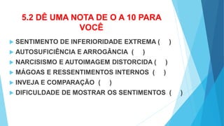 5.2 DÊ UMA NOTA DE O A 10 PARA
VOCÊ
 SENTIMENTO DE INFERIORIDADE EXTREMA ( )
 AUTOSUFICIÊNCIA E ARROGÂNCIA ( )
 NARCISISMO E AUTOIMAGEM DISTORCIDA ( )
 MÁGOAS E RESSENTIMENTOS INTERNOS ( )
 INVEJA E COMPARAÇÃO ( )
 DIFICULDADE DE MOSTRAR OS SENTIMENTOS ( )
 