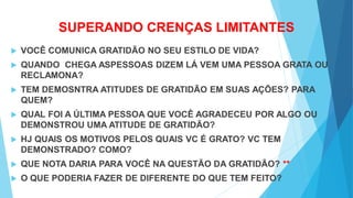 SUPERANDO CRENÇAS LIMITANTES
 VOCÊ COMUNICA GRATIDÃO NO SEU ESTILO DE VIDA?
 QUANDO CHEGA ASPESSOAS DIZEM LÁ VEM UMA PESSOA GRATA OU
RECLAMONA?
 TEM DEMOSNTRA ATITUDES DE GRATIDÃO EM SUAS AÇÕES? PARA
QUEM?
 QUAL FOI A ÚLTIMA PESSOA QUE VOCÊ AGRADECEU POR ALGO OU
DEMONSTROU UMA ATITUDE DE GRATIDÃO?
 HJ QUAIS OS MOTIVOS PELOS QUAIS VC É GRATO? VC TEM
DEMONSTRADO? COMO?
 QUE NOTA DARIA PARA VOCÊ NA QUESTÃO DA GRATIDÃO? **
 O QUE PODERIA FAZER DE DIFERENTE DO QUE TEM FEITO?
 