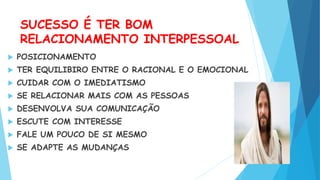 SUCESSO É TER BOM
RELACIONAMENTO INTERPESSOAL
 POSICIONAMENTO
 TER EQUILIBIRO ENTRE O RACIONAL E O EMOCIONAL
 CUIDAR COM O IMEDIATISMO
 SE RELACIONAR MAIS COM AS PESSOAS
 DESENVOLVA SUA COMUNICAÇÃO
 ESCUTE COM INTERESSE
 FALE UM POUCO DE SI MESMO
 SE ADAPTE AS MUDANÇAS
 