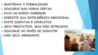  MANTENHA A FORMALIDADE
 DIALOGUE NAS HORAS CERTAS
 FUJA DO RÁDIO CORREDOR
 EXERCITE SUA INTELIGÊNCIA EMOCIONAL
 EVITE DISPUTAS E CONFLITOS
 SEJA PRESTATIVO, MAS NÃO INTRUSIVO
 DIALOGUE AO INVÉS DE DISCUTIR
 NÃO SEJA ARROGANTE
 