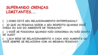 SUPERANDO CRENÇAS
LIMITANTES...
( ) COMO ESTÁ SEU RELACIONAMENTO INTERPESSOAL?
( )O QUE AS PESSOAS DIZEM A SEU RESPEITO QUANDO VOCÊ
CHEGA OU SAI DO AMBIENTE DE TRABALHO?
( ) VOCÊ SE POSICONA QUANDO NÃO CONCORDA OU NÃO GOSTA
DE ALGO?
( ) SUA REDE DE RELACIONAMENTO A CADA ANO AUMENTA OU
VOCÊ SEMPRE SE RELACIONA COM AS MESMAS PESSOAS?
 