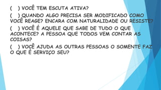 ( ) VOCÊ TEM ESCUTA ATIVA?
( ) QUANDO ALGO PRECISA SER MODIFICADO COMO
VOCÊ REAGE? ENCARA COM NATURALIDADE OU RESISTE?
( ) VOCÊ É AQUELE QUE SABE DE TUDO O QUE
ACONTECE? A PESSOA QUE TODOS VEM CONTAR AS
COISAS?
( ) VOCÊ AJUDA AS OUTRAS PESSOAS O SOMENTE FAZ
O QUE É SERVIÇO SEU?
 