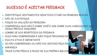 SUCESSO É ACEITAR FEEDBACK
 IDENTIFIQUE SENTIMENTOS NEGATIVOS E PARE NA PRIMEIRA REAÇÃO
 NÃO SE JUSTIFIQUE
 FOQUE NA SOLUÇÃO DO PROBLEMA
 COMPREENDA QUE NÃO É SOBRE VOCÊ E SIM SOBRE SUAS HABILIDADES QUE
AINDA PRECISA ADQUIRIR
 LEMBRE-SE DOS BENEFÍCIOS DO FEEDBACK
 OUÇA PARA COMPREENDER E NÃO FIQUE PENSANDO NAS RESPOSTAS
 ESCUTA ATIVA É IMPORTANTE
 SE NÃO COMPREENDEU OU NÃO FAZ SENTIDO PEÇA EXEMPLOS
 AGRADEÇA
 TRACE ESTRATÉGIAS E PRAZO DE SUA PRÓPRIA MELHORIA
 