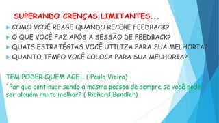 SUPERANDO CRENÇAS LIMITANTES...
 COMO VCOÊ REAGE QUANDO RECEBE FEEDBACK?
 O QUE VOCÊ FAZ APÓS A SESSÃO DE FEEDBACK?
 QUAIS ESTRATÉGIAS VOCÊ UTILIZA PARA SUA MELHORIA?
 QUANTO TEMPO VOCÊ COLOCA PARA SUA MELHORIA?
TEM PODER QUEM AGE... ( Paulo Vieira)
`Por que continuar sendo a mesma pessoa de sempre se você pode
ser alguém muito melhor? ( Richard Bandler)
 