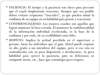 PACIENCIA: El tiempo y la paciencia son claves para prevenir que el coach simplemente reaccione: Siempre que sea posible deben evitarse respuestas "viscerales", ya que pueden minar la confianza de su equipo en su habilidad para pensar y reaccionar.  CONFIDENCIALIDAD: Los mejores coaches son aquellos que logran mantener la boca cerrada. El mantener la confidencialidad de la información individual recolectada, es la base de la confianza y por ende, de su credibilidad como líder.  RESPETO: Implica la actitud percibida en el supervisor o gerente, hacia los individuos que el guía. Usted puede respetar en alto grado a sus miembros del equipo, pero si eso esta en contradicción con su poca disposición a involucrarse, su poca habilidad para ejercer la paciencia, para su deficiencia en compartir metas, etc., hace que comunique poco respeto. 