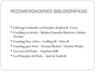 RECOMENDACIONES BIBLIOGRÁFICAS Liderazgo Centrado en Principios Stephen R. Covey Coaching en Acción - Molano Camacho Mauricio y Salazar Treviño. Coaching Paso a Paso – Leibling M / Prior R. Coaching para Vivir – Neenan Michael / Dryden Windy. Las Leyes del Éxito – Napoleón Hill Los Principios del Éxito – Jack de Canfield 