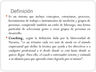 Definición Es un sistema que incluye conceptos, estructuras, procesos, herramientas de trabajo e instrumentos de medición y grupos de personas; comprende también un estilo de liderazgo, una forma particular de seleccionar gente o crear grupos de personas en desarrollo. Coaching,  según la definición dada por la Universidad de Navarra, " es un término cada vez más de moda en el mundo empresarial que define la técnica que ayuda a los directivos o a cualquier profesional a ir desde donde se está hasta donde se quiere llegar. Para ello, el coach o entrenador orienta y estimula a su alumno para que aprenda cómo lograrlo por sí mismo ". 