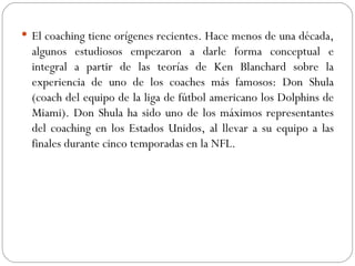 El coaching tiene orígenes recientes. Hace menos de una década, algunos estudiosos empezaron a darle forma conceptual e integral a partir de las teorías de Ken Blanchard sobre la experiencia de uno de los coaches más famosos: Don Shula (coach del equipo de la liga de fútbol americano los Dolphins de Miami). Don Shula ha sido uno de los máximos representantes del coaching en los Estados Unidos, al llevar a su equipo a las finales durante cinco temporadas en la NFL. 