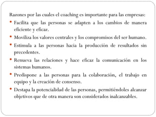 Razones por las cuales el coaching es importante para las empresas: Facilita que las personas se adapten a los cambios de manera eficiente y eficaz.  Moviliza los valores centrales y los compromisos del ser humano.  Estimula a las personas hacia la producción de resultados sin precedentes.  Renueva las relaciones y hace eficaz la comunicación en los sistemas humanos.  Predispone a las personas para la colaboración, el trabajo en equipo y la creación de consenso.  Destapa la potencialidad de las personas, permitiéndoles alcanzar objetivos que de otra manera son considerados inalcanzables.  